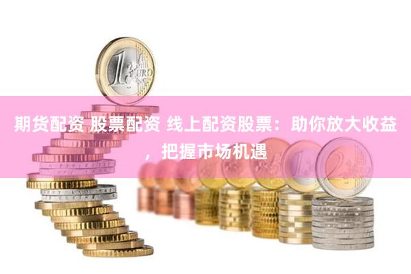 期货配资 股票配资 线上配资股票：助你放大收益，把握市场机遇