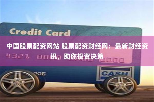 中国股票配资网站 股票配资财经网：最新财经资讯，助你投资决策