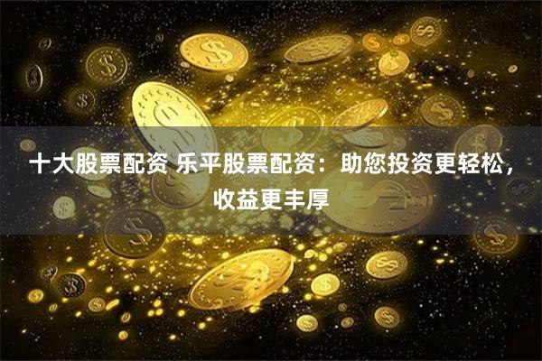 十大股票配资 乐平股票配资：助您投资更轻松，收益更丰厚