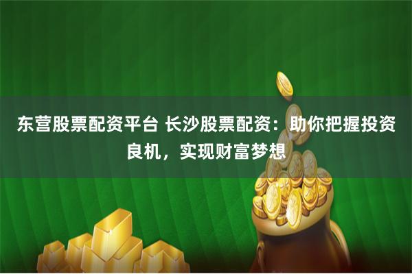 东营股票配资平台 长沙股票配资：助你把握投资良机，实现财富梦想