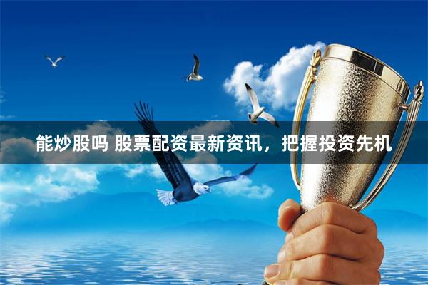 能炒股吗 股票配资最新资讯，把握投资先机